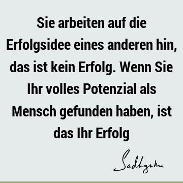 Sie arbeiten auf die Erfolgsidee eines anderen hin, das ist kein Erfolg. Wenn Sie Ihr volles Potenzial als Mensch gefunden haben, ist das Ihr E