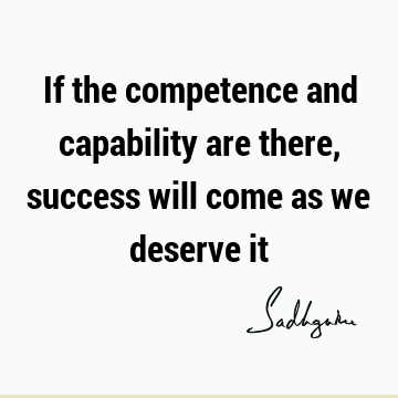 If the competence and capability are there, success will come as we deserve