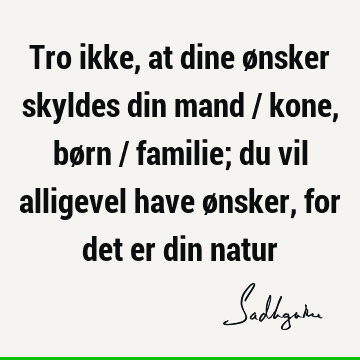 Tro ikke, at dine ønsker skyldes din mand / kone, børn / familie; du vil alligevel have ønsker, for det er din