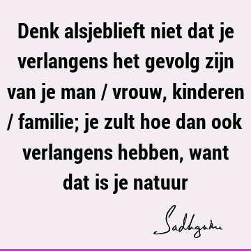 Denk alsjeblieft niet dat je verlangens het gevolg zijn van je man / vrouw, kinderen / familie; je zult hoe dan ook verlangens hebben, want dat is je