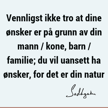 Vennligst ikke tro at dine ønsker er på grunn av din mann / kone, barn / familie; du vil uansett ha ønsker, for det er din