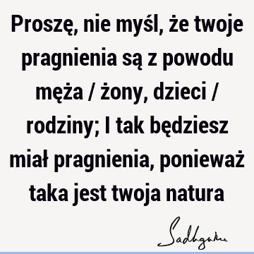 Proszę, nie myśl, że twoje pragnienia są z powodu męża / żony, dzieci / rodziny; i tak będziesz miał pragnienia, ponieważ taka jest twoja