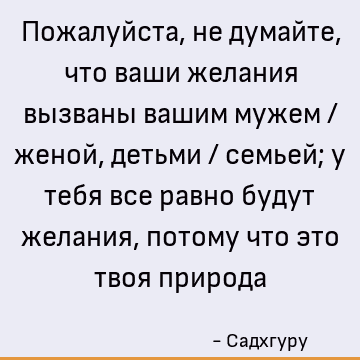 Пожалуйста, не думайте, что ваши желания вызваны вашим мужем / женой, детьми / семьей; у тебя все равно будут желания, потому что это твоя природа
