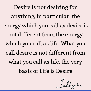 Desire is not desiring for anything, in particular, the energy which you call as desire is not different from the energy which you call as life. What you call