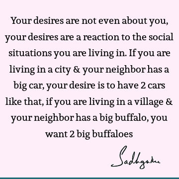 Your desires are not even about you, your desires are a reaction to the social situations you are living in. If you are living in a city & your neighbor has a