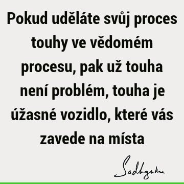 Pokud uděláte svůj proces touhy ve vědomém procesu, pak už touha není problém, touha je úžasné vozidlo, které vás zavede na mí