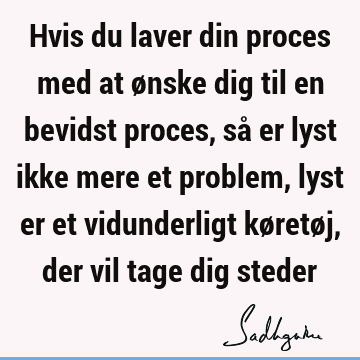 Hvis du laver din proces med at ønske dig til en bevidst proces, så er lyst ikke mere et problem, lyst er et vidunderligt køretøj, der vil tage dig