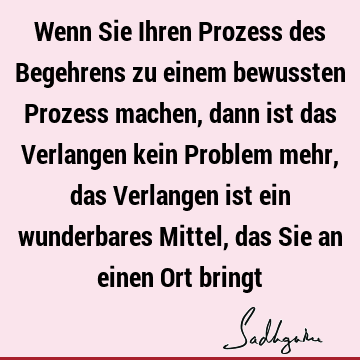 Wenn Sie Ihren Prozess des Begehrens zu einem bewussten Prozess machen, dann ist das Verlangen kein Problem mehr, das Verlangen ist ein wunderbares Mittel, das