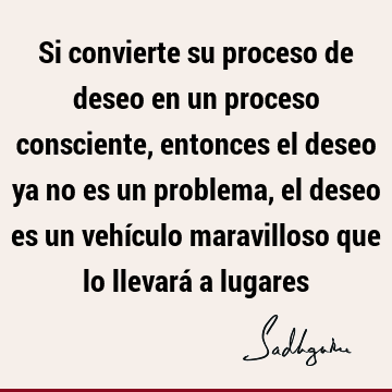 Si convierte su proceso de deseo en un proceso consciente, entonces el deseo ya no es un problema, el deseo es un vehículo maravilloso que lo llevará a