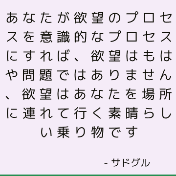 あなたが欲望のプロセスを意識的なプロセスにすれば、欲望はもはや問題ではありません、欲望はあなたを場所に連れて行く素晴らしい乗り物です