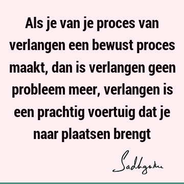 Als je van je proces van verlangen een bewust proces maakt, dan is verlangen geen probleem meer, verlangen is een prachtig voertuig dat je naar plaatsen