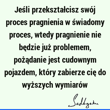 Jeśli przekształcisz swój proces pragnienia w świadomy proces, wtedy pragnienie nie będzie już problemem, pożądanie jest cudownym pojazdem, który zabierze cię