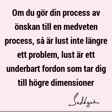 Om du gör din process av önskan till en medveten process, så är lust inte längre ett problem, lust är ett underbart fordon som tar dig till högre