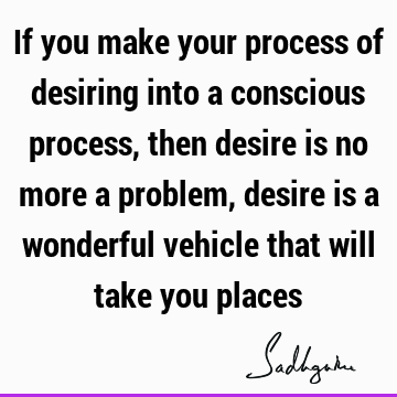 If you make your process of desiring into a conscious process, then desire is no more a problem, desire is a wonderful vehicle that will take you
