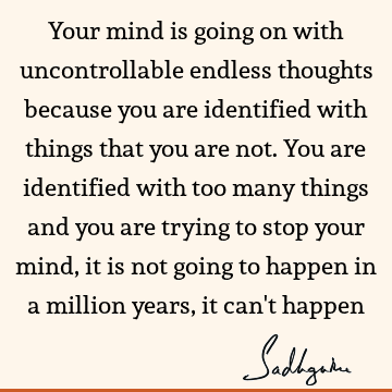 Your mind is going on with uncontrollable endless thoughts because you are identified with things that you are not. You are identified with too many things and