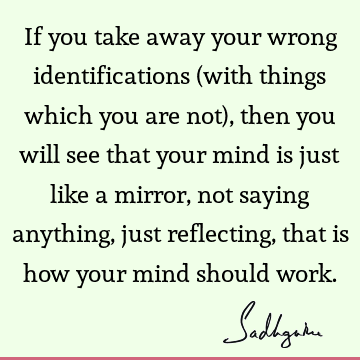If you take away your wrong identifications (with things which you are not), then you will see that your mind is just like a mirror, not saying anything, just