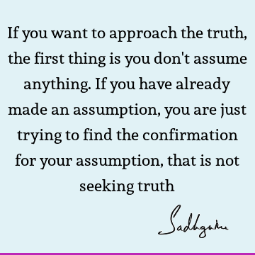 If you want to approach the truth, the first thing is you don