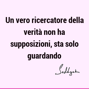 Un vero ricercatore della verità non ha supposizioni, sta solo