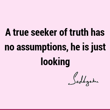 A true seeker of truth has no assumptions, he is just