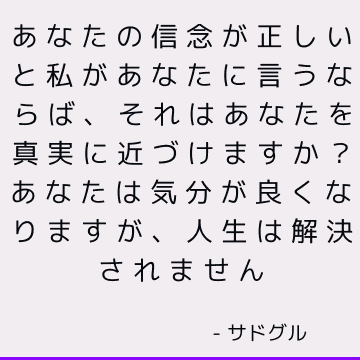 あなたの信念が正しいと私があなたに言うならば、それはあなたを真実に近づけますか？ あなたは気分が良くなりますが、人生は解決されません