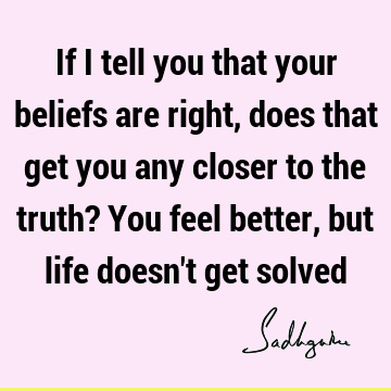 If I tell you that your beliefs are right, does that get you any closer to the truth? You feel better, but life doesn
