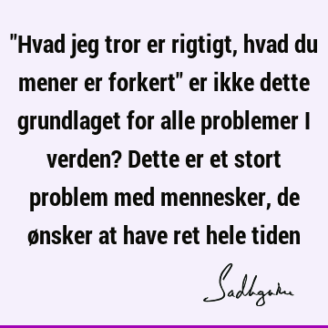 "Hvad jeg tror er rigtigt, hvad du mener er forkert" er ikke dette grundlaget for alle problemer i verden? Dette er et stort problem med mennesker, de ønsker