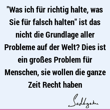 "Was ich für richtig halte, was Sie für falsch halten" ist das nicht die Grundlage aller Probleme auf der Welt? Dies ist ein großes Problem für Menschen, sie