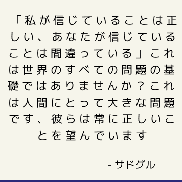 「私が信じていることは正しい、あなたが信じていることは間違っている」これは世界のすべての問題の基礎ではありませんか？ これは人間にとって大きな問題です、彼らは常に正しいことを望んでいます