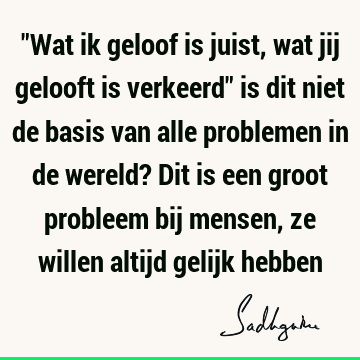 "Wat ik geloof is juist, wat jij gelooft is verkeerd" is dit niet de basis van alle problemen in de wereld? Dit is een groot probleem bij mensen, ze willen