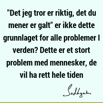 "Det jeg tror er riktig, det du mener er galt" er ikke dette grunnlaget for alle problemer i verden? Dette er et stort problem med mennesker, de vil ha rett