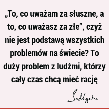 „To, co uważam za słuszne, a to, co uważasz za złe”, czyż nie jest podstawą wszystkich problemów na świecie? To duży problem z ludźmi, którzy cały czas chcą