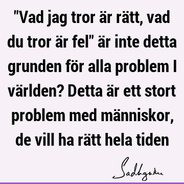 "Vad jag tror är rätt, vad du tror är fel" är inte detta grunden för alla problem i världen? Detta är ett stort problem med människor, de vill ha rätt hela