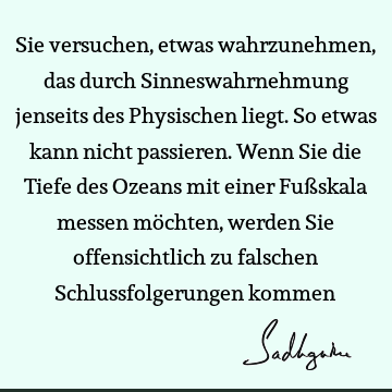 Sie versuchen, etwas wahrzunehmen, das durch Sinneswahrnehmung jenseits des Physischen liegt. So etwas kann nicht passieren. Wenn Sie die Tiefe des Ozeans mit