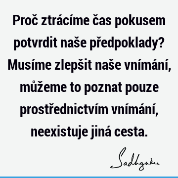 Proč ztrácíme čas pokusem potvrdit naše předpoklady? Musíme zlepšit naše vnímání, můžeme to poznat pouze prostřednictvím vnímání, neexistuje jiná