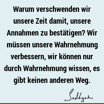 Warum verschwenden wir unsere Zeit damit, unsere Annahmen zu bestätigen? Wir müssen unsere Wahrnehmung verbessern, wir können nur durch Wahrnehmung wissen, es