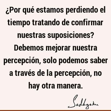 ¿Por qué estamos perdiendo el tiempo tratando de confirmar nuestras suposiciones? Debemos mejorar nuestra percepción, solo podemos saber a través de la