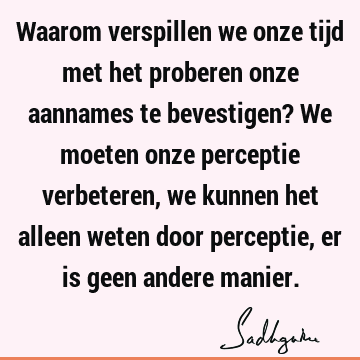 Waarom verspillen we onze tijd met het proberen onze aannames te bevestigen? We moeten onze perceptie verbeteren, we kunnen het alleen weten door perceptie, er