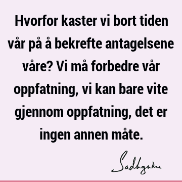 Hvorfor kaster vi bort tiden vår på å bekrefte antagelsene våre? Vi må forbedre vår oppfatning, vi kan bare vite gjennom oppfatning, det er ingen annen må