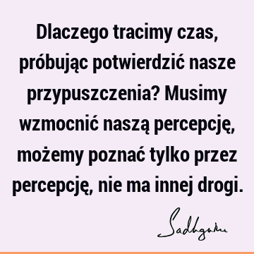 Dlaczego tracimy czas, próbując potwierdzić nasze przypuszczenia? Musimy wzmocnić naszą percepcję, możemy poznać tylko przez percepcję, nie ma innej