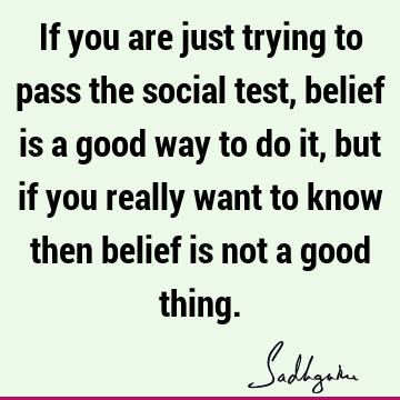 If you are just trying to pass the social test, belief is a good way to do it, but if you really want to know then belief is not a good