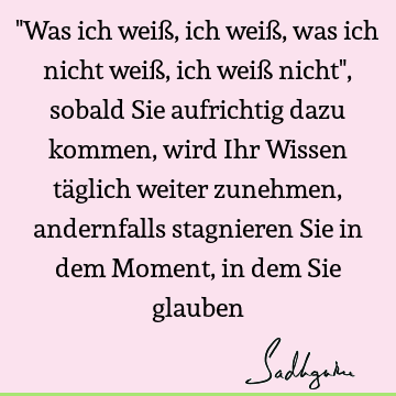 "Was ich weiß, ich weiß, was ich nicht weiß, ich weiß nicht", sobald Sie aufrichtig dazu kommen, wird Ihr Wissen täglich weiter zunehmen, andernfalls