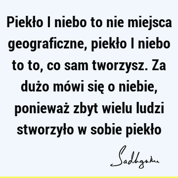 Piekło i niebo to nie miejsca geograficzne, piekło i niebo to to, co sam tworzysz. Za dużo mówi się o niebie, ponieważ zbyt wielu ludzi stworzyło w sobie piekł