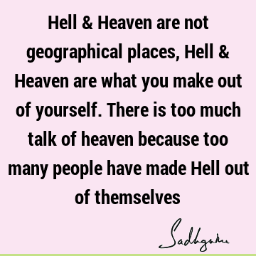Hell & Heaven are not geographical places, Hell & Heaven are what you make out of yourself. There is too much talk of heaven because too many people have made H