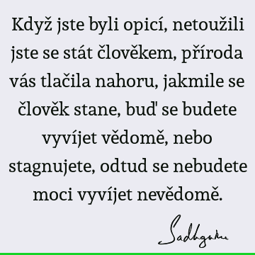 Když jste byli opicí, netoužili jste se stát člověkem, příroda vás tlačila nahoru, jakmile se člověk stane, buď se budete vyvíjet vědomě, nebo stagnujete,