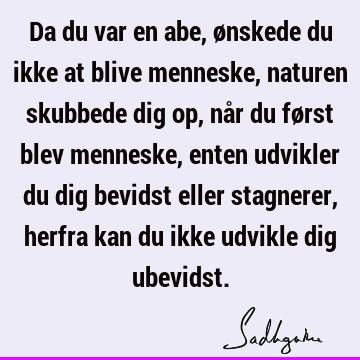 Da du var en abe, ønskede du ikke at blive menneske, naturen skubbede dig op, når du først blev menneske, enten udvikler du dig bevidst eller stagnerer, herfra