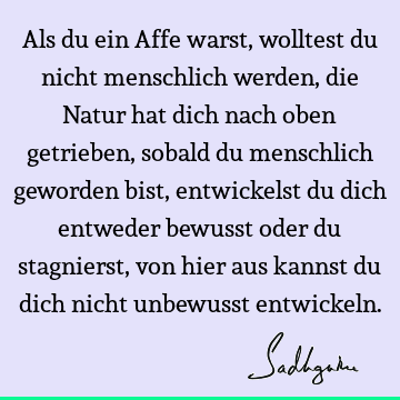 Als du ein Affe warst, wolltest du nicht menschlich werden, die Natur hat dich nach oben getrieben, sobald du menschlich geworden bist, entwickelst du dich