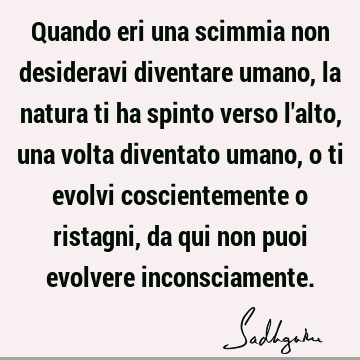 Quando eri una scimmia non desideravi diventare umano, la natura ti ha spinto verso l