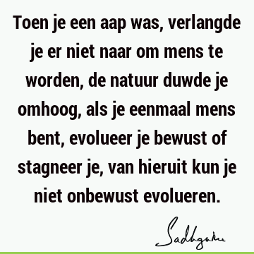 Toen je een aap was, verlangde je er niet naar om mens te worden, de natuur duwde je omhoog, als je eenmaal mens bent, evolueer je bewust of stagneer je, van