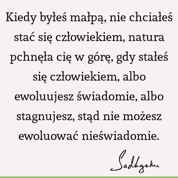 Kiedy byłeś małpą, nie chciałeś stać się człowiekiem, natura pchnęła cię w górę, gdy stałeś się człowiekiem, albo ewoluujesz świadomie, albo stagnujesz, stąd