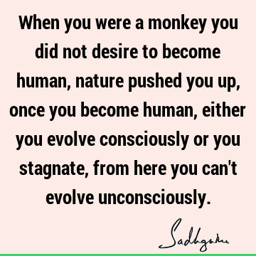 When you were a monkey you did not desire to become human, nature pushed you up, once you become human, either you evolve consciously or you stagnate, from